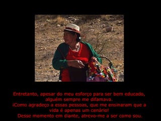 Entretanto, apesar do meu esforço para ser bem educado, alguém sempre me difamava. ¡Como agradeço a essas pessoas, que me ensinaram que a vida é apenas um cenário!  Desse momento em diante, atrevo-me a ser como sou. 