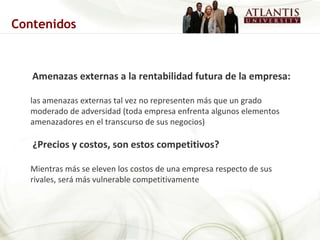 Amenazas externas a la rentabilidad futura de la empresa:  las amenazas externas tal vez no representen   más que un grado moderado de adversidad (toda empresa enfrenta algunos elementos amenazadores en el transcurso de sus negocios)  ¿Precios y costos, son estos competitivos? Mientras más se eleven los costos de una empresa respecto de sus rivales, será más vulnerable competitivamente  Contenidos 