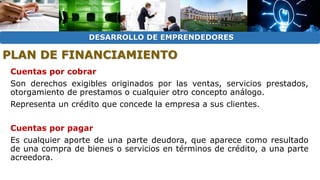 DESARROLLO DE EMPRENDEDORES 
PLAN DE FINANCIAMIENTO 
Cuentas por cobrar 
Son derechos exigibles originados por las ventas, servicios prestados, 
otorgamiento de prestamos o cualquier otro concepto análogo. 
Representa un crédito que concede la empresa a sus clientes. 
Cuentas por pagar 
Es cualquier aporte de una parte deudora, que aparece como resultado 
de una compra de bienes o servicios en términos de crédito, a una parte 
acreedora. 
 