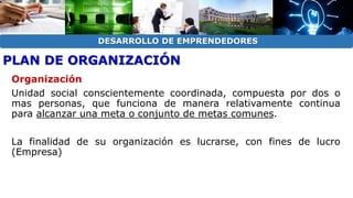 DESARROLLO DE EMPRENDEDORES 
PLAN DE ORGANIZACIÓN 
Organización 
Unidad social conscientemente coordinada, compuesta por dos o 
mas personas, que funciona de manera relativamente continua 
para alcanzar una meta o conjunto de metas comunes. 
La finalidad de su organización es lucrarse, con fines de lucro 
(Empresa) 
 