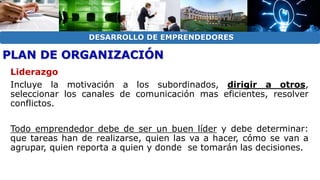 DESARROLLO DE EMPRENDEDORES 
PLAN DE ORGANIZACIÓN 
Liderazgo 
Incluye la motivación a los subordinados, dirigir a otros, 
seleccionar los canales de comunicación mas eficientes, resolver 
conflictos. 
Todo emprendedor debe de ser un buen líder y debe determinar: 
que tareas han de realizarse, quien las va a hacer, cómo se van a 
agrupar, quien reporta a quien y donde se tomarán las decisiones. 
 