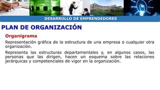 DESARROLLO DE EMPRENDEDORES 
PLAN DE ORGANIZACIÓN 
Organigrama 
Representación gráfica de la estructura de una empresa o cualquier otra 
organización. 
Representa las estructuras departamentales y, en algunos casos, las 
personas que las dirigen, hacen un esquema sobre las relaciones 
jerárquicas y competenciales de vigor en la organización. 
 