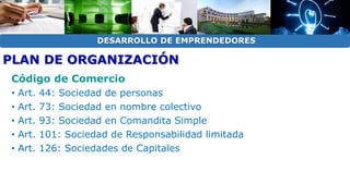 DESARROLLO DE EMPRENDEDORES 
PLAN DE ORGANIZACIÓN 
Código de Comercio 
• Art. 44: Sociedad de personas 
• Art. 73: Sociedad en nombre colectivo 
• Art. 93: Sociedad en Comandita Simple 
• Art. 101: Sociedad de Responsabilidad limitada 
• Art. 126: Sociedades de Capitales 
 