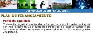 DESARROLLO DE EMPRENDEDORES 
PLAN DE FINANCIAMIENTO 
Punto de equilibrio 
Cuando los ingresos son iguales a los gastos y por lo tanto no hay ni 
ganancia ni pérdida. Es el punto de partida desde el cual un aumento en 
las ventas produce una ganancia y una reducción en las ventas genera 
una pérdida. 
 
