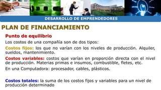 DESARROLLO DE EMPRENDEDORES 
PLAN DE FINANCIAMIENTO 
Punto de equilibrio 
Los costos de una compañía son de dos tipos: 
Costos fijos: los que no varían con los niveles de producción. Alquiler, 
sueldos, mantenimiento. 
Costos variables: costos que varían en proporción directa con el nivel 
de producción. Materias primas e insumos, combustible, fletes, etc. 
En una Computadora: procesador, cables, plásticos. 
Costos totales: la suma de los costos fijos y variables para un nivel de 
producción determinado 
 