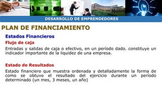 DESARROLLO DE EMPRENDEDORES 
PLAN DE FINANCIAMIENTO 
Estados Financieros 
Flujo de caja 
Entradas y salidas de caja o efectivo, en un período dado. constituye un 
indicador importante de la liquidez de una empresa. 
Estado de Resultados 
Estado financiero que muestra ordenada y detalladamente la forma de 
como se obtuvo el resultado del ejercicio durante un período 
determinado (un mes, 3 meses, un año) 
 