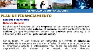DESARROLLO DE EMPRENDEDORES 
PLAN DE FINANCIAMIENTO 
Estados Financieros 
Balance General 
Es el estado financiero de una empresa en un momento determinado. 
Para poder reflejar dicho estado, el balance muestra contablemente los 
activos (lo que organización posee), los pasivos (sus deudas) y la 
diferencia entre estos (el patrimonio neto). 
Por lo tanto, es una especie de fotografía que retrata la situación 
contable de la empresa en una cierta fecha. Gracias a este documento, 
el empresario accede a información vital sobre su negocio, como la 
disponibilidad de dinero y el estado de sus deudas. 
 