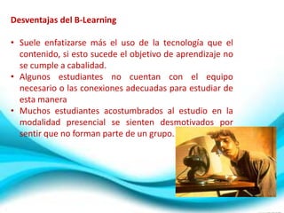 Desventajas del B-Learning

• Suele enfatizarse más el uso de la tecnología que el
  contenido, si esto sucede el objetivo de aprendizaje no
  se cumple a cabalidad.
• Algunos estudiantes no cuentan con el equipo
  necesario o las conexiones adecuadas para estudiar de
  esta manera
• Muchos estudiantes acostumbrados al estudio en la
  modalidad presencial se sienten desmotivados por
  sentir que no forman parte de un grupo.
 
