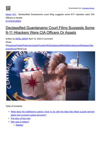 Downloaded from: justpaste.it/baxzr
Home 9/11 Declassified Guantanamo court filing suggests some 9/11 hijackers were CIA
Officers or Assets
9/11FEATURED
Declassified Guantanamo Court Filing Suggests Some
9-11 Hijackers Were CIA Officers Or Assets
written by INTEL-DROP April 12, 2023 0 comment
Share
0FacebookTwitterPinterestLinkedinTumblrVKOdnoklassnikiRedditStumbleuponWhatsappTele
gramSkypeViberEmail
Table of Contents
What does the intelligence agency have to do with the false flag faked suicide terrorist
attack that covered nuclear terrorism?
The story of two men
Why was it hidden?
Related
 