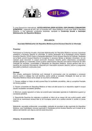 În urma Seminarului Internaţional „ACCES DESCHIS (OPEN ACCESS): EXPLORAREA COMUNICĂRII
ŞTIINŢIFICE”, organizat de eIFL.net. şi Consorţiul eIFL Direct Moldova în luna iunie 2008 în Republica
Moldova, a fost elaborată următoarea declaraţie, aprobată la Conferinţa Anuală a Asociaţiei
Bibliotecarilor din Republica Moldova.



                                                 DECLARAŢIA

       Asociaţiei Bibliotecarilor din Republica Moldova privind Accesul Deschis la informaţie


Preambul

Participanţii la Conferinţa Anuală a Asociaţiei Bibliotecarilor din Republica Moldova recunosc importanţa
strategică a Accesului Deschis la informaţie. În spiritul Declaraţiei de la Budapesta privind Iniţiativa
Accesului Deschis, ECHO Carter şi Declaraţia Bethesda Privind Accesul Deschis la Publicaţii, Declaraţia
de la Berlin privind Accesul Deschis la Cunoştinţe în domeniul Ştiinţei şi Ştiinţelor Umanitare, noi am
redactat acest document în scopul promovării Accesului Deschis pentru diseminarea cunoştinţelor
ştiinţifice globale şi a creativităţii umane şi pentru determinarea măsurilor care trebuie întreprinse de către
instituţiile de cercetare, universităţile şi bibliotecile din Republica Moldova. Scopul general este de a
beneficia de conţinutul informaţional, disponibil prin intermediul accesului deschis, precum şi asigurarea
dezvoltării şi distribuirii conţinutului local.


Strategii
Prin urmare, participanţii Conferinţei sunt interesaţi în promovarea unei noi paradigme a accesului
deschis pentru a câştiga mai mult beneficiu pentru ştiinţă şi societate. Strategiile de bază pe care
Republica Moldova trebuie să le adopte se rezumă la următoarele:

1. Fiecare cetăţean ar trebui să aibă accesul liber la rezultatele cercetărilor, date şi cunoştinţe finanţate
din fonduri publice.

2. Fiecare universitate din Republica Moldova ar trebui să aibă acces la un repozitoriu digital în scopul
stocării rezultatelor cercetărilor ştiinţifice.

3. Minimum, aceste repozitorii ar trebui să conţină toate materialele raportate la învăţământul superior şi
cercetarea ştiinţifică.

4. Repozitoriile Deschise de materiale şi publicaţii ar trebui să se creeze cât mai curând posibil, astfel
încât să se maximizeze accesul liber şi să încurajeze autorii de a publica articole în reviste cu acces
deschis.


Bibliotecile, asociaţiile profesionale, universităţile, instituţiile de cercetare şi alte organizaţii din Republica
Moldova, care împărtăşesc viziunea exprimată în Declaraţia privind Accesul Deschis sunt invitate să se
alăture semnatarilor care deja au semnat acest document.




Chişinău, 16 octombrie 2009
 