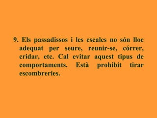 9. Els passadissos i les escales no són lloc adequat per seure, reunir-se, córrer, cridar, etc. Cal evitar aquest tipus de comportaments. Està prohibit tirar escombreries. 