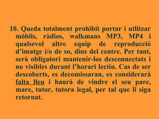 10. Queda totalment prohibit portar i utlitzar mòbils, ràdios, walkmans MP3, MP4 i qualsevol altre equip de reproducció d’imatge i/o de so, dins del centre. Per tant, serà obligatori mantenir-los desconnectats i no visibles durant l’horari lectiu. Cas de ser descoberts, es decomissaran, es considerarà  falta lleu  i haurà de vindre el seu pare, mare, tutor, tutora legal, per tal que li siga retornat. 