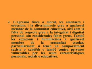 2. L’agressió física o moral, les amenaces i coaccions i la discriminació greu a qualsevol membre de la comunitat educativa, així com la falta de respecte greu a la integritat i dignitat personal són considerades faltes greus. També les vexacions i humiliacions a qualsevol membre de la comunitat escolar, particularment si tenen un comporatment sexista o xenòfob o també contra persones vulnerables per les seues característiques personals, socials o educatives.  
