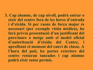 3. Cap alumne, de cap nivell, podrà entrar o eixir del centre fora de les hores d’entrada i d’eixida. Si per raons de força major és necessari (per exemple visita mèdica), ho farà prèvia presentació d’un justificant del pare/mare o metge amb el model oficial d’autorització d’eixida del Centre, i aprofitant el moment del canvi de classe. A l’hora del pati, les portes exteriors del centre restaran tancades i cap alumne podrà eixir sense permís.  
