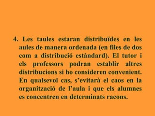 4. Les taules estaran distribuïdes en les aules de manera ordenada (en files de dos com a distribució estàndard). El tutor i els professors podran establir altres distribucions si ho consideren convenient. En qualsevol cas, s’evitarà el caos en la organització de l’aula i que els alumnes es concentren en determinats racons.  
