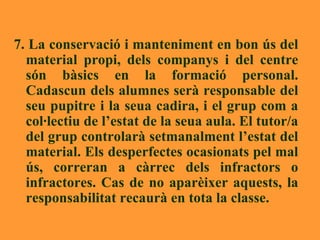 7. La conservació i manteniment en bon ús del material propi, dels companys i del centre són bàsics en la formació personal. Cadascun dels alumnes serà responsable del seu pupitre i la seua cadira, i el grup com a col·lectiu de l’estat de la seua aula. El tutor/a del grup controlarà setmanalment l’estat del material. Els desperfectes ocasionats pel mal ús, correran a càrrec dels infractors o infractores. Cas de no aparèixer aquests, la responsabilitat recaurà en tota la classe.   