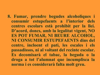 8. Fumar, prendre begudes alcoholiques i consumir estupefaents a l’interior dels centres escolars està prohibit per la llei. D’acord, doncs, amb la legalitat vigent, NO ES POT FUMAR, NI BEURE ALCOHOL, NI CONSUMIR ESTUPEFAENTS dins del centre, incloent el pati, les escales i els passadissos, ni al voltant del recinte escolar. Es decomisarà el tabac, la beguda o la droga a tot l’alumnat que incumplisca la norma i es considerarà falta molt greu. 