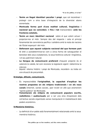 “Si no fas política, et la fan.” 
- Tenim un llegat identitari peculiar i propi, que cal reconèixer i 
protegir com a eina base d'integració de la diversitat abans 
esmentada. 
- Montcada forma part d'una realitat cultural, lingüística i 
nacional que no coincideix -i fins i tot transcendeix- amb les 
fronteres estatals. 
- Tenim un marc identitari nacional sobre el que volem actuar i 
projectar-nos al món. Sempre des del respecte i sota el principi 
fonamental de convivència pacífica i solidària amb la resta de nacions 
de l'Estat espanyol i del món. 
- Defensem que aquest subjecte nacional del que formem part 
té dret a autodeterminar-se com a única forma de salvaguardar el 
benestar dels seus ciutadan(e)s, la seua herència cultural i lingüística, 
i el seu patrimoni natural. 
- La llengua de comunicació preferent d'aquest projecte és el 
valencià (o català, tal com reconeix la legislació vigent i determina la 
ciència). 
- Aquest -idioma històric i propi de Montcada, recordem- es troba en 
una situació de precarietat. 
8-Imatge, difusió, comunicació. 
- És imprescindible l’originalitat, la capacitat d’explicar les 
nostres propostes en els mitjans tradicionals i en els nous 
canals (Internet, xarxes socials...)per incidir en allò que anomenem 
“opinió pública” de Montcada. 
- Fomentarem els mitjans de comunicació populars escrits, 
radiofònics i audiovisuals per a ser una eina d'expressió dels 
col·lectius socials organitzats sense manipulació ni mediatització dels 
poders econòmics. 
9-Memòria histórica. 
- La definició d'un poble està fonamentalment relacionada amb la seua 
memòria històrica. 
Tota política que no fem nosaltres, serà feta contra nosaltres. 
 