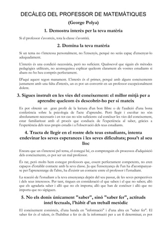 DECÀLEG DEL PROFESSOR DE MATEMÀTIQUES
                                      (George Polya)
                    1. Demostra interès per la teva matèria
 Si el professor s'avorreix, tota la classe s'avorrirà.

                              2. Domina la teva matèria
 Si un tema no t’interessa personalment, no l'ensenyis, perquè no seràs capaç d'ensenyar-lo
 adequadament.
 L'interès és una condició necessària, però no suficient. Qualssevol que siguin els mètodes
 pedagògics utilitzats, no aconseguireu explicar quelcom clarament als vostres estudiants si
 abans no ho heu comprès perfectament.
 D'aquí aquest segon manament. L'interès és el primer, perquè amb alguns coneixements
 juntament amb una falta d'interès, un es pot un convertir en un professor excepcionalment
 dolent.

3. Sigues instruït en les vies del coneixement: el millor mitjà per a
           aprendre quelcom és descobrir-ho per si mateix
 Es pot obtenir un gran profit de la lectura d'un bon llibre o de l'audició d'una bona
 conferència sobre la psicologia de l'acte d’aprendre. Però llegir i escoltar no són
 absolutament necessaris i en tot cas no són suficients: cal conéixer les vies del coneixement,
 estar familiaritzat amb el procés que condueix de l'experiència al saber, gràcies a
 l'experiència dels teus propis estudis i a l'observació dels teus estudiants.

   4. Tracta de llegir en el rostre dels teus estudiants, intenta
 endevinar les seves esperances i les seves dificultats; posa’t al seu
                                  lloc
 Encara que un s'interessi pel tema, el conegui bé, es comprenguin els processos d'adquisició
 dels coneixements, es pot ser un mal professor.
 És rar, però molts hem conegut professors que, essent perfectament competents, no eren
 capaços d'establir contacte amb la seva classe. Ja que l'ensenyança de l'un ha d'acompanyar-
 se per l'aprenentatge de l'altre, ha d'existir un contacte entre el professor i l'estudiant.
 La reacció de l'estudiant a la teva ensenyança depèn del seu passat, de les seves perspectives
 i dels seus interessos. Per tant, tingues en consideració el que saben i el que no saben; allò
 que els agradaria saber i allò que no els importa; allò que han de conéixer i allò que no
 importa que no sàpiguen.

  5. No els donis únicament "saber", sinó "saber fer", actituds
             intel·lectuals, l'hàbit d'un treball metòdic
 El coneixement consisteix, d’una banda en "informació" i d’una altra en "saber fer". El
 saber fer és el talent, és l'habilitat a fer ús de la informació per a un fi determinat; es pot
 