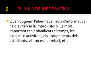  Quan duguem l’alumnat a l’aula d’informàtica
ha d’evitar-se la improvisació. És molt
important tenir planificats el temps, les
tasques o activitats, els agrupaments dels
estudiants, el procés de treball, etc.
EL AULA DE INFORMÁTICA
 