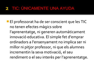  El professorat ha de ser conscient que les TIC
no tenen efectes màgics sobre
l’aprenentatge, ni generen automàticament
innovació educativa. El simple fet d’emprar
ordinadors a l’ensenyament no implica ser ni
millor ni pitjor professor, ni que els alumnes
incrementin la seva motivació, el seu
rendiment o el seu interès per l’aprenentatge.
TIC: ÚNICAMENTE UNA AYUDA
 