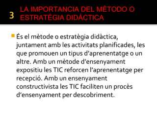  És el mètode o estratègia didàctica,
juntament amb les activitats planificades, les
que promouen un tipus d’aprenentatge o un
altre. Amb un mètode d’ensenyament
expositiu les TIC reforcen l’aprenentatge per
recepció. Amb un ensenyament
constructivista les TIC faciliten un procès
d’ensenyament per descobriment.
LA IMPORTANCIA DEL MÉTODO O
ESTRATÉGIA DIDÁCTICA
 