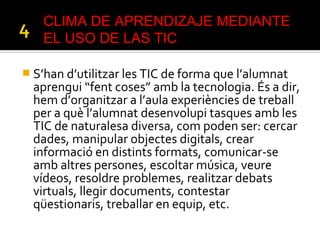  S’han d’utilitzar les TIC de forma que l’alumnat
aprengui “fent coses” amb la tecnologia. És a dir,
hem d’organitzar a l’aula experiències de treball
per a què l’alumnat desenvolupi tasques amb les
TIC de naturalesa diversa, com poden ser: cercar
dades, manipular objectes digitals, crear
informació en distints formats, comunicar-se
amb altres persones, escoltar música, veure
vídeos, resoldre problemes, realitzar debats
virtuals, llegir documents, contestar
qüestionaris, treballar en equip, etc.
CLIMA DE APRENDIZAJE MEDIANTE
EL USO DE LAS TIC
 