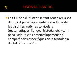  Les TIC han d’utilitzar-se tant com a recursos
de suport per a l’aprenentage acadèmic de
les distintes matèries curriculars
(matemàtiques, llengua, història, etc.) com
per a l’adquisició i desenvolupament de
competències específiques en la tecnologia
digital i informació.
USOS DE LAS TIC
 