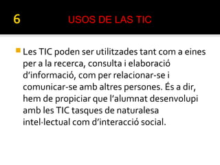  Les TIC poden ser utilitzades tant com a eines
per a la recerca, consulta i elaboració
d’informació, com per relacionar-se i
comunicar-se amb altres persones. És a dir,
hem de propiciar que l’alumnat desenvolupi
amb les TIC tasques de naturalesa
intel·lectual com d’interacció social.
USOS DE LAS TIC
 