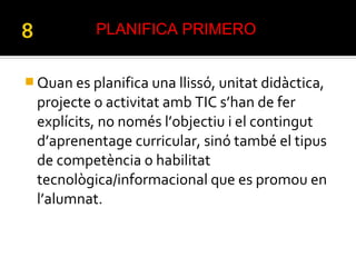  Quan es planifica una llissó, unitat didàctica,
projecte o activitat amb TIC s’han de fer
explícits, no només l’objectiu i el contingut
d’aprenentage curricular, sinó també el tipus
de competència o habilitat
tecnològica/informacional que es promou en
l’alumnat.
PLANIFICA PRIMERO
 
