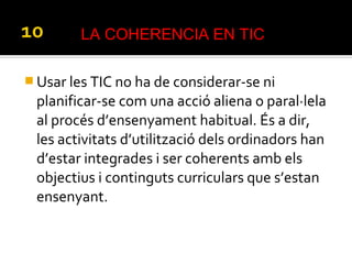  Usar les TIC no ha de considerar-se ni
planificar-se com una acció aliena o paral·lela
al procés d’ensenyament habitual. És a dir,
les activitats d’utilització dels ordinadors han
d’estar integrades i ser coherents amb els
objectius i continguts curriculars que s’estan
ensenyant.
LA COHERENCIA EN TIC
 