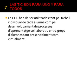  Les TIC han de ser utilitzades tant pel treball
individual de cada alumne com pel
desenvolupament de processos
d’aprenentatge col·laboratiu entre grups
d’alumnes tant presencialment com
virtualment.
LAS TIC SON PARA UNO Y PARA
TODOS
 
