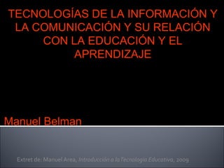 Extret de: Manuel Area, Introducción a laTecnologia Educativa, 2009
TECNOLOGÍAS DE LA INFORMACIÓN Y
LA COMUNICACIÓN Y SU RELACIÓN
CON LA EDUCACIÓN Y EL
APRENDIZAJE
Manuel Belman
 