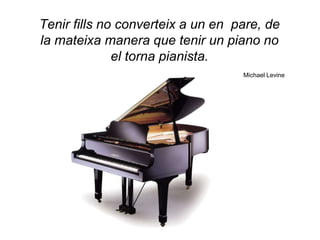 Tenir fills no converteix a un en pare, de
la mateixa manera que tenir un piano no
              el torna pianista.
                                   Michael Levine
 