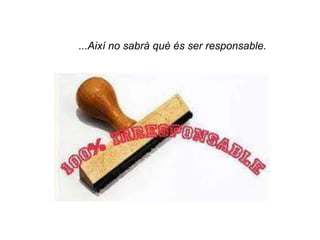 ...Així no sabrà què és ser responsable.
 