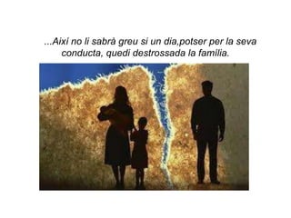 ...Així no li sabrà greu si un dia,potser per la seva
     conducta, quedi destrossada la família.
 