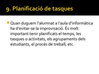  Quan duguem l’alumnat a l’aula d’informàtica
ha d’evitar-se la improvisació. És molt
important tenir planificats el temps, les
tasques o activitats, els agrupaments dels
estudiants, el procés de treball, etc.
 