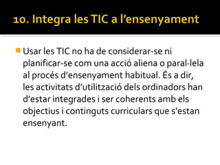  Usar les TIC no ha de considerar-se ni
planificar-se com una acció aliena o paral·lela
al procés d’ensenyament habitual. És a dir,
les activitats d’utilització dels ordinadors han
d’estar integrades i ser coherents amb els
objectius i continguts curriculars que s’estan
ensenyant.
 