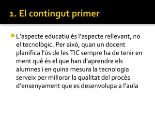  L’aspecte educatiu és l’aspecte rellevant, no
el tecnològic. Per això, quan un docent
planifica l’ús de les TIC sempre ha de tenir en
ment què és el que han d’aprendre els
alumnes i en quina mesura la tecnologia
serveix per millorar la qualitat del procès
d’ensenyament que es desenvolupa a l’aula
 