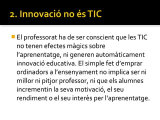  El professorat ha de ser conscient que les TIC
no tenen efectes màgics sobre
l’aprenentatge, ni generen automàticament
innovació educativa. El simple fet d’emprar
ordinadors a l’ensenyament no implica ser ni
millor ni pitjor professor, ni que els alumnes
incrementin la seva motivació, el seu
rendiment o el seu interès per l’aprenentatge.
 