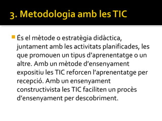  És el mètode o estratègia didàctica,
juntament amb les activitats planificades, les
que promouen un tipus d’aprenentatge o un
altre. Amb un mètode d’ensenyament
expositiu les TIC reforcen l’aprenentatge per
recepció. Amb un ensenyament
constructivista les TIC faciliten un procès
d’ensenyament per descobriment.
 