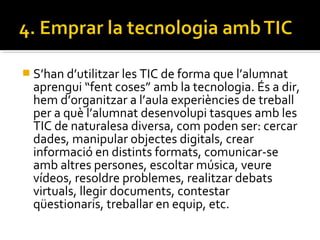  S’han d’utilitzar les TIC de forma que l’alumnat
aprengui “fent coses” amb la tecnologia. És a dir,
hem d’organitzar a l’aula experiències de treball
per a què l’alumnat desenvolupi tasques amb les
TIC de naturalesa diversa, com poden ser: cercar
dades, manipular objectes digitals, crear
informació en distints formats, comunicar-se
amb altres persones, escoltar música, veure
vídeos, resoldre problemes, realitzar debats
virtuals, llegir documents, contestar
qüestionaris, treballar en equip, etc.
 