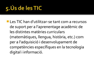  Les TIC han d’utilitzar-se tant com a recursos
de suport per a l’aprenentage acadèmic de
les distintes matèries curriculars
(matemàtiques, llengua, història, etc.) com
per a l’adquisició i desenvolupament de
competències específiques en la tecnologia
digital i informació.
 