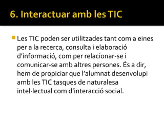  Les TIC poden ser utilitzades tant com a eines
per a la recerca, consulta i elaboració
d’informació, com per relacionar-se i
comunicar-se amb altres persones. És a dir,
hem de propiciar que l’alumnat desenvolupi
amb les TIC tasques de naturalesa
intel·lectual com d’interacció social.
 