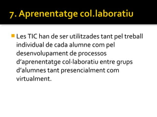  Les TIC han de ser utilitzades tant pel treball
individual de cada alumne com pel
desenvolupament de processos
d’aprenentatge col·laboratiu entre grups
d’alumnes tant presencialment com
virtualment.
 