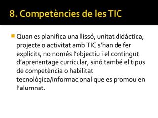  Quan es planifica una llissó, unitat didàctica,
projecte o activitat amb TIC s’han de fer
explícits, no només l’objectiu i el contingut
d’aprenentage curricular, sinó també el tipus
de competència o habilitat
tecnològica/informacional que es promou en
l’alumnat.
 