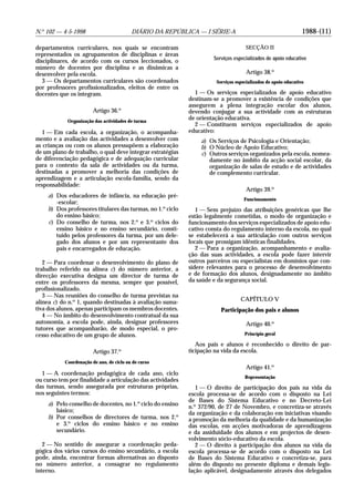 1988-(11)N.o
102 — 4-5-1998 DIÁRIO DA REPÚBLICA — I SÉRIE-A
departamentos curriculares, nos quais se encontram
representados os agrupamentos de disciplinas e áreas
disciplinares, de acordo com os cursos leccionados, o
número de docentes por disciplina e as dinâmicas a
desenvolver pela escola.
3 — Os departamentos curriculares são coordenados
por professores profissionalizados, eleitos de entre os
docentes que os integram.
Artigo 36.o
Organização das actividades de turma
1 — Em cada escola, a organização, o acompanha-
mento e a avaliação das actividades a desenvolver com
as crianças ou com os alunos pressupõem a elaboração
de um plano de trabalho, o qual deve integrar estratégias
de diferenciação pedagógica e de adequação curricular
para o contexto da sala de actividades ou da turma,
destinadas a promover a melhoria das condições de
aprendizagem e a articulação escola-família, sendo da
responsabilidade:
a) Dos educadores de infância, na educação pré-
-escolar;
b) Dos professores titulares das turmas, no 1.o
ciclo
do ensino básico;
c) Do conselho de turma, nos 2.o
e 3.o
ciclos do
ensino básico e no ensino secundário, consti-
tuído pelos professores da turma, por um dele-
gado dos alunos e por um representante dos
pais e encarregados de educação.
2 — Para coordenar o desenvolvimento do plano de
trabalho referido na alínea c) do número anterior, a
direcção executiva designa um director de turma de
entre os professores da mesma, sempre que possível,
profissionalizado.
3 — Nas reuniões do conselho de turma previstas na
alínea c) do n.o
1, quando destinadas à avaliação suma-
tiva dos alunos, apenas participam os membros docentes.
4 — No âmbito do desenvolvimento contratual da sua
autonomia, a escola pode, ainda, designar professores
tutores que acompanharão, de modo especial, o pro-
cesso educativo de um grupo de alunos.
Artigo 37.o
Coordenação de ano, de ciclo ou de curso
1 — A coordenação pedagógica de cada ano, ciclo
ou curso tem por finalidade a articulação das actividades
das turmas, sendo assegurada por estruturas próprias,
nos seguintes termos:
a) Pelo conselho de docentes, no 1.o
ciclo do ensino
básico;
b) Por conselhos de directores de turma, nos 2.o
e 3.o
ciclos do ensino básico e no ensino
secundário.
2 — No sentido de assegurar a coordenação peda-
gógica dos vários cursos do ensino secundário, a escola
pode, ainda, encontrar formas alternativas ao disposto
no número anterior, a consagrar no regulamento
interno.
SECÇÃO II
Serviços especializados de apoio educativo
Artigo 38.o
Serviços especializados de apoio educativo
1 — Os serviços especializados de apoio educativo
destinam-se a promover a existência de condições que
assegurem a plena integração escolar dos alunos,
devendo conjugar a sua actividade com as estruturas
de orientação educativa.
2 — Constituem serviços especializados de apoio
educativo:
a) Os Serviços de Psicologia e Orientação;
b) O Núcleo de Apoio Educativo;
c) Outros serviços organizados pela escola, nomea-
damente no âmbito da acção social escolar, da
organização de salas de estudo e de actividades
de complemento curricular.
Artigo 39.o
Funcionamento
1 — Sem prejuízo das atribuições genéricas que lhe
estão legalmente cometidas, o modo de organização e
funcionamento dos serviços especializados de apoio edu-
cativo consta do regulamento interno da escola, no qual
se estabelecerá a sua articulação com outros serviços
locais que prossigam idênticas finalidades.
2 — Para a organização, acompanhamento e avalia-
ção das suas actividades, a escola pode fazer intervir
outros parceiros ou especialistas em domínios que con-
sidere relevantes para o processo de desenvolvimento
e de formação dos alunos, designadamente no âmbito
da saúde e da segurança social.
CAPÍTULO V
Participação dos pais e alunos
Artigo 40.o
Princípio geral
Aos pais e alunos é reconhecido o direito de par-
ticipação na vida da escola.
Artigo 41.o
Representação
1 — O direito de participação dos pais na vida da
escola processa-se de acordo com o disposto na Lei
de Bases do Sistema Educativo e no Decreto-Lei
n.o
372/90, de 27 de Novembro, e concretiza-se através
da organização e da colaboração em iniciativas visando
a promoção da melhoria da qualidade e da humanização
das escolas, em acções motivadoras de aprendizagens
e da assiduidade dos alunos e em projectos de desen-
volvimento sócio-educativo da escola.
2 — O direito à participação dos alunos na vida da
escola processa-se de acordo com o disposto na Lei
de Bases do Sistema Educativo e concretiza-se, para
além do disposto no presente diploma e demais legis-
lação aplicável, designadamente através dos delegados
 
