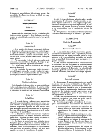1988-(12) DIÁRIO DA REPÚBLICA — I SÉRIE-A N.o
102 — 4-5-1998
de turma, da assembleia de delegados de turma e das
assembleias de alunos, em termos a definir no regu-
lamento interno.
CAPÍTULO VI
Disposições comuns
Artigo 42.o
Responsabilidade
No exercício das respectivas funções, os membros dos
órgãos previstos no artigo 7.o
deste diploma respondem,
perante a administração educativa, nos termos gerais
de direito.
Artigo 43.o
Processo eleitoral
1 — Sem prejuízo do disposto no presente diploma,
as disposições referentes aos processos eleitorais para
os órgãos de administração e gestão, para a coordenação
de estabelecimento e, quando for caso disso, para as
estruturas de orientação educativa constam do regula-
mento interno.
2 — As assembleias eleitorais são convocadas pelo
presidente, em exercício de funções, do órgão a que
respeitam ou por quem legalmente o substitua.
3 — Os processos eleitorais realizam-se por sufrágio
secreto e presencial.
4 — Os resultados dos processos eleitorais para a
assembleia, para o conselho executivo ou director e para
o coordenador de estabelecimento são homologados
pelo respectivo director regional de educação.
Artigo 44.o
Mandatos de substituição
Os titulares dos órgãos previstos no presente diploma,
eleitos ou designados em substituição de anteriores titu-
lares, terminam os seus mandatos na data prevista para
a conclusão do mandato dos membros substituídos.
Artigo 45.o
Inelegibilidade
1 — O pessoal docente e não docente a quem tenha
sido aplicada pena disciplinar superior a repreensão não
pode ser eleito ou designado para os órgãos e estruturas
previstos no presente diploma, nos dois, três ou cinco
anos posteriores ao cumprimento da sanção, consoante
lhe tenha sido aplicada, respectivamente, pena de multa,
suspensão ou de inactividade.
2 — O disposto no número anterior não é aplicável
ao pessoal docente e não docente reabilitado nos termos
do Estatuto Disciplinar dos Funcionários e Agentes da
Administração Central, Regional e Local.
3 — Os alunos a quem tenha sido aplicada sanção
disciplinar igual ou superior à da exclusiva competência
do presidente do conselho executivo ou do director não
podem ser eleitos ou designados para os órgãos e estru-
turas previstos no presente diploma, nos dois anos
seguintes ao termo do cumprimento da sanção.
Artigo 46.o
Regimento
1 — Os órgãos colegiais de administração e gestão
e as estruturas de orientação educativa previstos no pre-
sente diploma elaboram os seus próprios regimentos,
definindo as respectivas regras de organização e de fun-
cionamento, nos termos fixados no presente diploma
e em conformidade com o regulamento interno da
escola.
2 — O regimento é elaborado ou revisto nos primeiros
30 dias do mandato do órgão ou estrutura a que respeita.
CAPÍTULO VII
Contratos de autonomia
Artigo 47.o
Desenvolvimento da autonomia
1 — A autonomia da escola desenvolve-se e aprofun-
da-se com base na iniciativa desta e segundo um processo
faseado em que lhe serão conferidos níveis de com-
petência e de responsabilidade acrescidos, de acordo
com a capacidade demonstrada para assegurar o res-
pectivo exercício.
2 — Os níveis de competência e de responsabilidade
a atribuir em cada fase do processo de desenvolvimento
da autonomia são objecto de negociação prévia entre
a escola, o Ministério da Educação e a administração
municipal, podendo conduzir à celebração de um con-
trato de autonomia, nos termos dos artigos seguintes.
Artigo 48.o
Contratos de autonomia
1 — Por contrato de autonomia entende-se o acordo
celebrado entre a escola, o Ministério da Educação, a
administração municipal e, eventualmente, outros par-
ceiros interessados, através do qual se definem objec-
tivos e se fixam as condições que viabilizam o desen-
volvimento do projecto educativo apresentado pelos
órgãos de administração e gestão de uma escola ou de
um agrupamento de escolas.
2 — Do contrato devem constar as atribuições e com-
petências a transferir e os meios que serão especifi-
camente afectados à realização dos seus fins.
3 — Constituem princípios orientadores da celebra-
ção e desenvolvimento dos contratos de autonomia:
a) Subordinação da autonomia aos objectivos do
serviço público de educação e à qualidade da
aprendizagem das crianças, dos jovens e dos
adultos;
b) Compromisso do Estado e dos órgãos de admi-
nistração e gestão na execução do projecto edu-
cativo e respectivos planos de actividades;
c) Consagração de mecanismos de participação do
pessoal docente e não docente, dos alunos no
ensino secundário, dos pais e de representantes
da comunidade;
d) Reforço da responsabilização dos órgãos de
administração e gestão, designadamente através
do desenvolvimento de instrumentos de avalia-
 