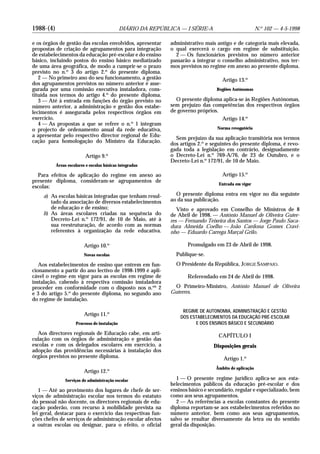1988-(4) DIÁRIO DA REPÚBLICA — I SÉRIE-A N.o
102 — 4-5-1998
e os órgãos de gestão das escolas envolvidos, apresentar
propostas de criação de agrupamentos para integração
de estabelecimentos da educação pré-escolar e do ensino
básico, incluindo postos do ensino básico mediatizado
de uma área geográfica, de modo a cumprir-se o prazo
previsto no n.o
3 do artigo 2.o
do presente diploma.
2 — No primeiro ano do seu funcionamento, a gestão
dos agrupamentos previstos no número anterior é asse-
gurada por uma comissão executiva instaladora, cons-
tituída nos termos do artigo 4.o
do presente diploma.
3 — Até à entrada em funções do órgão previsto no
número anterior, a administração e gestão dos estabe-
lecimentos é assegurada pelos respectivos órgãos em
exercício.
4 — As propostas a que se refere o n.o
1 integram
o projecto de ordenamento anual da rede educativa,
a apresentar pelo respectivo director regional de Edu-
cação para homologação do Ministro da Educação.
Artigo 9.o
Áreas escolares e escolas básicas integradas
Para efeitos de aplicação do regime em anexo ao
presente diploma, consideram-se agrupamentos de
escolas:
a) As escolas básicas integradas que tenham resul-
tado da associação de diversos estabelecimentos
de educação e de ensino;
b) As áreas escolares criadas na sequência do
Decreto-Lei n.o
172/91, de 10 de Maio, até à
sua reestruturação, de acordo com as normas
referentes à organização da rede educativa.
Artigo 10.o
Novas escolas
Aos estabelecimentos de ensino que entrem em fun-
cionamento a partir do ano lectivo de 1998-1999 é apli-
cável o regime em vigor para as escolas em regime de
instalação, cabendo à respectiva comissão instaladora
proceder em conformidade com o disposto nos n.os
2
e 3 do artigo 5.o
do presente diploma, no segundo ano
do regime de instalação.
Artigo 11.o
Processo de instalação
Aos directores regionais de Educação cabe, em arti-
culação com os órgãos de administração e gestão das
escolas e com os delegados escolares em exercício, a
adopção das providências necessárias à instalação dos
órgãos previstos no presente diploma.
Artigo 12.o
Serviços de administração escolar
1 — Até ao provimento dos lugares de chefe de ser-
viços de administração escolar nos termos do estatuto
do pessoal não docente, os directores regionais de edu-
cação poderão, com recurso à mobilidade prevista na
lei geral, destacar para o exercício das respectivas fun-
ções chefes de serviços de administração escolar afectos
a outras escolas ou designar, para o efeito, o oficial
administrativo mais antigo e de categoria mais elevada,
o qual exercerá o cargo em regime de substituição.
2 — Os funcionários previstos no número anterior
passarão a integrar o conselho administrativo, nos ter-
mos previstos no regime em anexo ao presente diploma.
Artigo 13.o
Regiões Autónomas
O presente diploma aplica-se às Regiões Autónomas,
sem prejuízo das competências dos respectivos órgãos
de governo próprios.
Artigo 14.o
Norma revogatória
Sem prejuízo da sua aplicação transitória nos termos
dos artigos 2.o
e seguintes do presente diploma, é revo-
gada toda a legislação em contrário, designadamente
o Decreto-Lei n.o
769-A/76, de 23 de Outubro, e o
Decreto-Lei n.o
172/91, de 10 de Maio.
Artigo 15.o
Entrada em vigor
O presente diploma entra em vigor no dia seguinte
ao da sua publicação.
Visto e aprovado em Conselho de Ministros de 8
de Abril de 1998. — António Manuel de Oliveira Guter-
res — Fernando Teixeira dos Santos — Jorge Paulo Saca-
dura Almeida Coelho — João Cardona Gomes Cravi-
nho — Eduardo Carrega Marçal Grilo.
Promulgado em 23 de Abril de 1998.
Publique-se.
O Presidente da República, JORGE SAMPAIO.
Referendado em 24 de Abril de 1998.
O Primeiro-Ministro, António Manuel de Oliveira
Guterres.
REGIME DE AUTONOMIA, ADMINISTRAÇÃO E GESTÃO
DOS ESTABELECIMENTOS DA EDUCAÇÃO PRÉ-ESCOLAR
E DOS ENSINOS BÁSICO E SECUNDÁRIO
CAPÍTULO I
Disposições gerais
Artigo 1.o
Âmbito de aplicação
1 — O presente regime jurídico aplica-se aos esta-
belecimentos públicos da educação pré-escolar e dos
ensinos básico e secundário, regular e especializado, bem
como aos seus agrupamentos.
2 — As referências a escolas constantes do presente
diploma reportam-se aos estabelecimentos referidos no
número anterior, bem como aos seus agrupamentos,
salvo se resultar diversamente da letra ou do sentido
geral da disposição.
 
