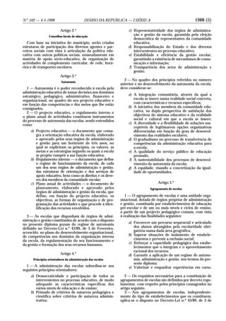 1988-(5)N.o
102 — 4-5-1998 DIÁRIO DA REPÚBLICA — I SÉRIE-A
Artigo 2.o
Conselhos locais de educação
Com base na iniciativa do município, serão criadas
estruturas de participação dos diversos agentes e par-
ceiros sociais com vista à articulação da política edu-
cativa com outras políticas sociais, nomeadamente em
matéria de apoio sócio-educativo, de organização de
actividades de complemento curricular, de rede, horá-
rios e de transportes escolares.
Artigo 3.o
Autonomia
1 — Autonomia é o poder reconhecido à escola pela
administração educativa de tomar decisões nos domínios
estratégico, pedagógico, administrativo, financeiro e
organizacional, no quadro do seu projecto educativo e
em função das competências e dos meios que lhe estão
consignados.
2 — O projecto educativo, o regulamento interno e
o plano anual de actividades constituem instrumentos
do processo de autonomia das escolas, sendo entendidos
como:
a) Projecto educativo — o documento que consa-
gra a orientação educativa da escola, elaborado
e aprovado pelos seus órgãos de administração
e gestão para um horizonte de três anos, no
qual se explicitam os princípios, os valores, as
metas e as estratégias segundo os quais a escola
se propõe cumprir a sua função educativa;
b) Regulamento interno — o documento que define
o regime de funcionamento da escola, de cada
um dos seus órgãos de administração e gestão,
das estruturas de orientação e dos serviços de
apoio educativo, bem como os direitos e os deve-
res dos membros da comunidade escolar;
c) Plano anual de actividades — o documento de
planeamento, elaborado e aprovado pelos
órgãos de administração e gestão da escola, que
define, em função do projecto educativo, os
objectivos, as formas de organização e de pro-
gramação das actividades e que procede à iden-
tificação dos recursos envolvidos.
3 — As escolas que disponham de órgãos de admi-
nistração e gestão constituídos de acordo com o disposto
no presente diploma gozam do regime de autonomia
definido no Decreto-Lei n.o
43/89, de 3 de Fevereiro,
acrescido, no plano do desenvolvimento organizacional,
de competências nos domínios da organização interna
da escola, da regulamentação do seu funcionamento e
da gestão e formação dos seus recursos humanos.
Artigo 4.o
Princípios orientadores da administração das escolas
1 — A administração das escolas subordina-se aos
seguintes princípios orientadores:
a) Democraticidade e participação de todos os
intervenientes no processo educativo, de modo
adequado às características específicas dos
vários níveis de educação e de ensino;
b) Primado de critérios de natureza pedagógica e
científica sobre critérios de natureza adminis-
trativa;
c) Representatividade dos órgãos de administra-
ção e gestão da escola, garantida pela eleição
democrática de representantes da comunidade
educativa;
d) Responsabilização do Estado e dos diversos
intervenientes no processo educativo;
e) Estabilidade e eficiência da gestão escolar,
garantindo a existência de mecanismos de comu-
nicação e informação;
f) Transparência dos actos de administração e
gestão.
2 — No quadro dos princípios referidos no número
anterior e no desenvolvimento da autonomia da escola,
deve considerar-se:
a) A integração comunitária, através da qual a
escola se insere numa realidade social concreta,
com características e recursos específicos;
b) A iniciativa dos membros da comunidade edu-
cativa, na dupla perspectiva de satisfação dos
objectivos do sistema educativo e da realidade
social e cultural em que a escola se insere;
c) A diversidade e a flexibilidade de soluções sus-
ceptíveis de legitimarem opções organizativas
diferenciadas em função do grau de desenvol-
vimento das realidades escolares;
d) O gradualismo no processo de transferência de
competências da administração educativa para
a escola;
e) A qualidade do serviço público de educação
prestado;
f) A sustentabilidade dos processos de desenvol-
vimento da autonomia da escola;
g) A equidade, visando a concretização da igual-
dade de oportunidades.
Artigo 5.o
Agrupamento de escolas
1 — O agrupamento de escolas é uma unidade orga-
nizacional, dotada de órgãos próprios de administração
e gestão, constituída por estabelecimentos de educação
pré-escolar e de um ou mais níveis e ciclos de ensino,
a partir de um projecto pedagógico comum, com vista
à realização das finalidades seguintes:
a) Favorecer um percurso sequencial e articulado
dos alunos abrangidos pela escolaridade obri-
gatória numa dada área geográfica;
b) Superar situações de isolamento de estabele-
cimentos e prevenir a exclusão social;
c) Reforçar a capacidade pedagógica dos estabe-
lecimentos que o integram e o aproveitamento
racional dos recursos;
d) Garantir a aplicação de um regime de autono-
mia, administração e gestão, nos termos do pre-
sente diploma;
e) Valorizar e enquadrar experiências em curso.
2 — Os requisitos necessários para a constituição de
agrupamentos de escolas são definidos por decreto regu-
lamentar, com respeito pelos princípios consagrados no
artigo seguinte.
3 — Aos agrupamentos de escolas, independente-
mente do tipo de estabelecimentos que os constituem,
aplica-se o disposto no Decreto-Lei n.o
43/89, de 3 de
 